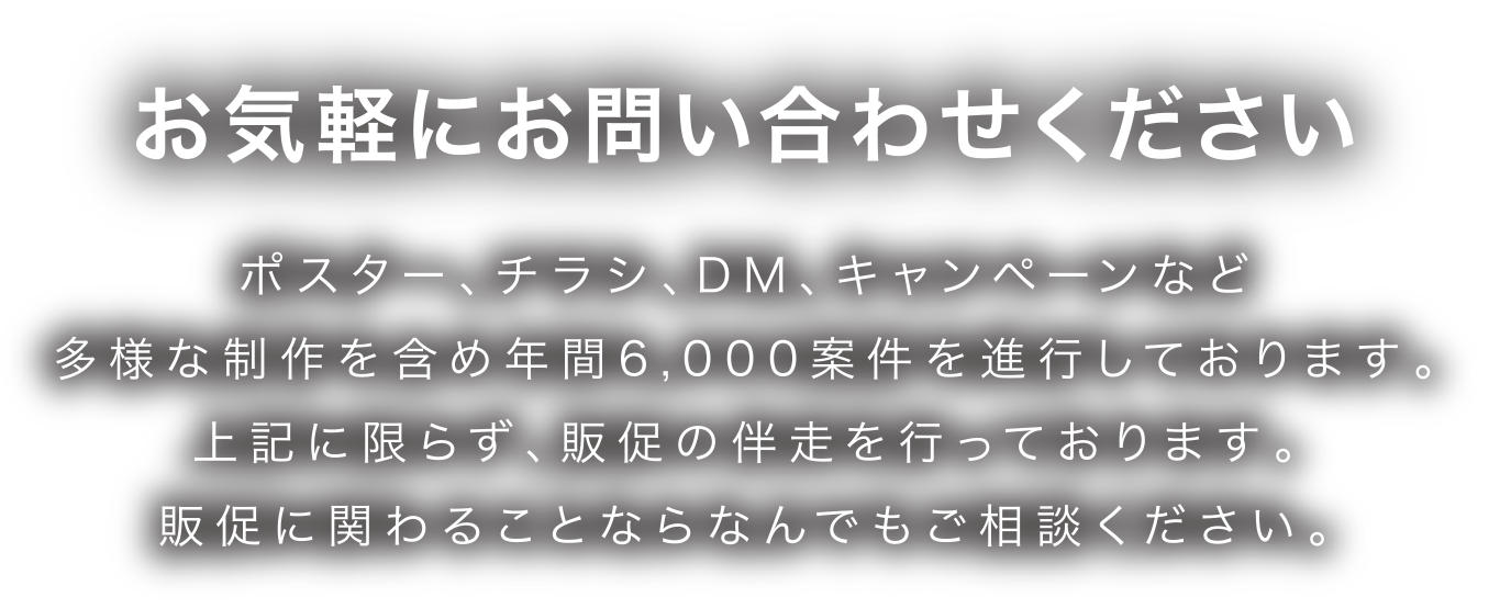 お気軽にお問い合わせください ポスター、チラシ、DM、キャンペーンなど多様な制作を含め年間6,000案件を進行しております。上記に限らず、販促の伴走を行っております。販促に関わることならなんでもご相談ください。