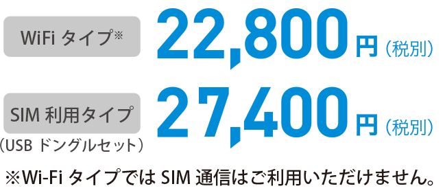 WiFiタイプ※ 22,800円(税別) / SIM利用タイプ（USBドングルセット）27,400円(税別) ※Wi-FiタイプではSIM通信はご利用いただけません。